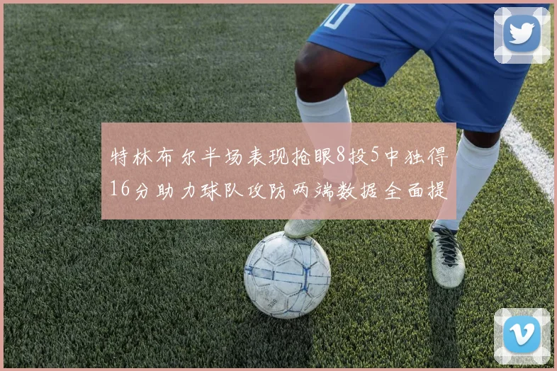 特林布尔半场表现抢眼8投5中独得16分助力球队攻防两端数据全面提升