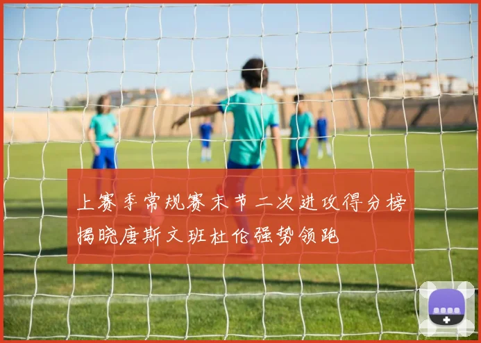 上赛季常规赛末节二次进攻得分榜揭晓唐斯文班杜伦强势领跑