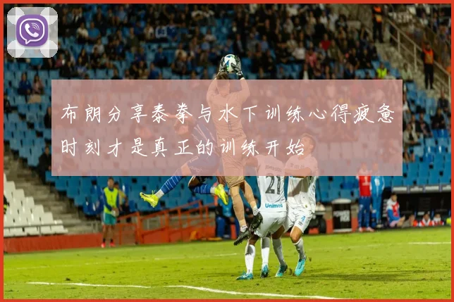 布朗分享泰拳与水下训练心得疲惫时刻才是真正的训练开始