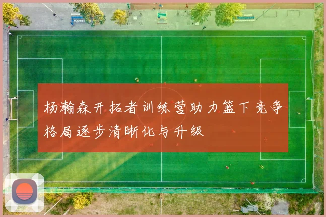 杨瀚森开拓者训练营助力篮下竞争格局逐步清晰化与升级