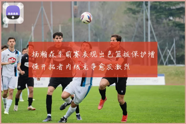 杨瀚森季前赛表现出色篮板保护增强开拓者内线竞争愈发激烈