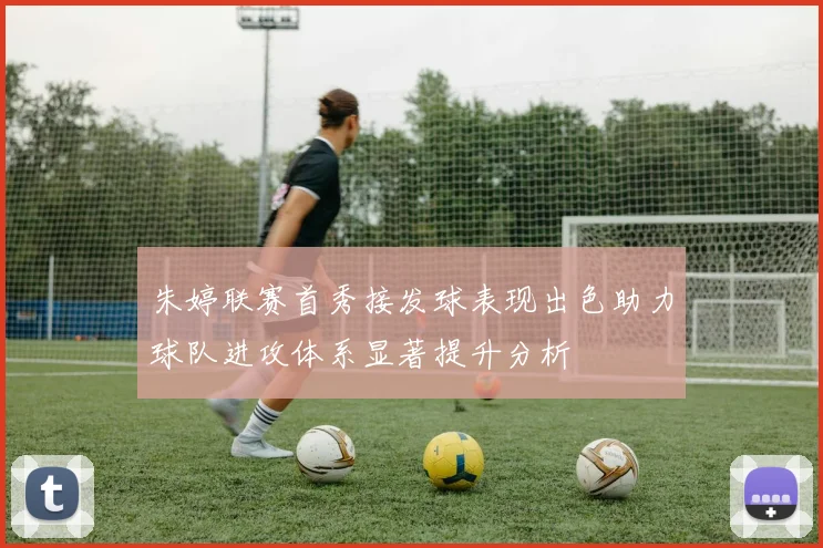 朱婷联赛首秀接发球表现出色助力球队进攻体系显著提升分析