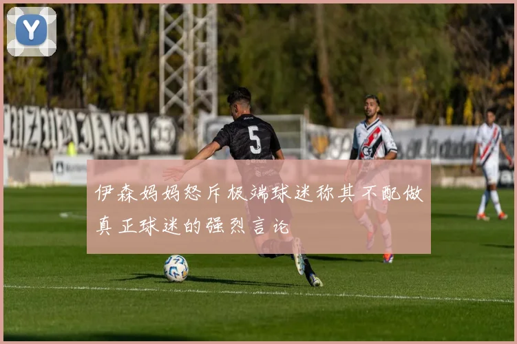 伊森妈妈怒斥极端球迷称其不配做真正球迷的强烈言论
