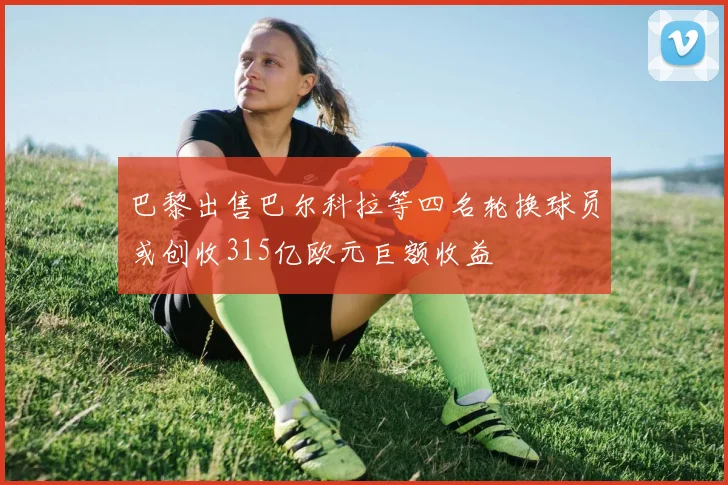 巴黎出售巴尔科拉等四名轮换球员或创收315亿欧元巨额收益