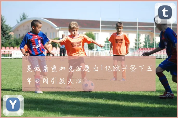 曼城看重加克波愿出1亿欧并签下五年合同引发关注