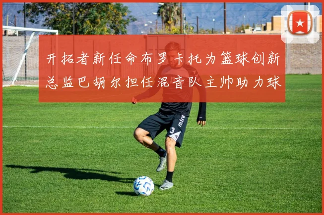 开拓者新任命布罗卡托为篮球创新总监巴胡尔担任混音队主帅助力球队发展