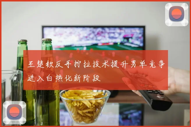 王楚钦反手拧拉技术提升男单竞争进入白热化新阶段