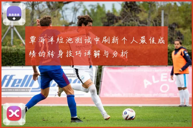 覃海洋短池测试中刷新个人最佳成绩的转身技巧详解与分析
