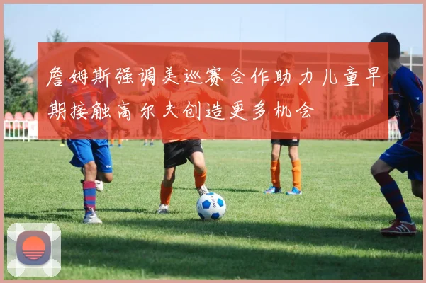 詹姆斯强调美巡赛合作助力儿童早期接触高尔夫创造更多机会