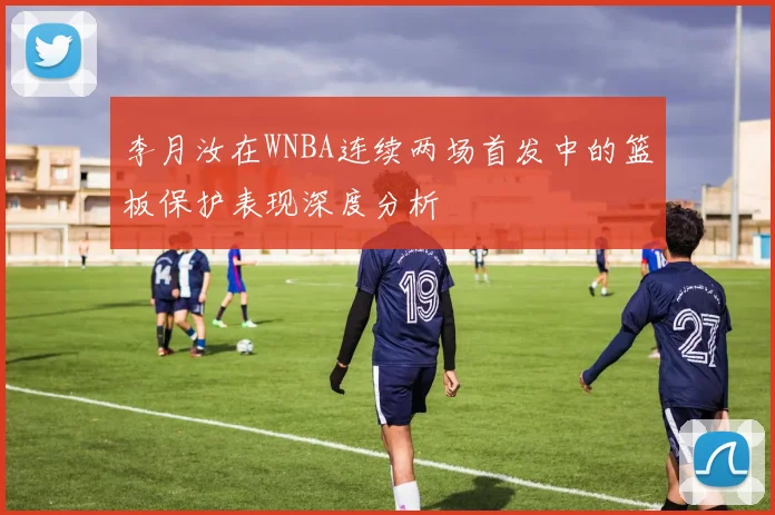 李月汝在WNBA连续两场首发中的篮板保护表现深度分析