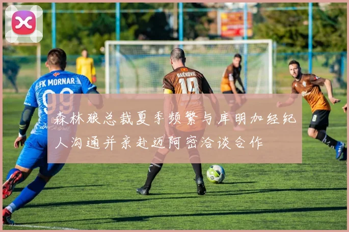 森林狼总裁夏季频繁与库明加经纪人沟通并亲赴迈阿密洽谈合作