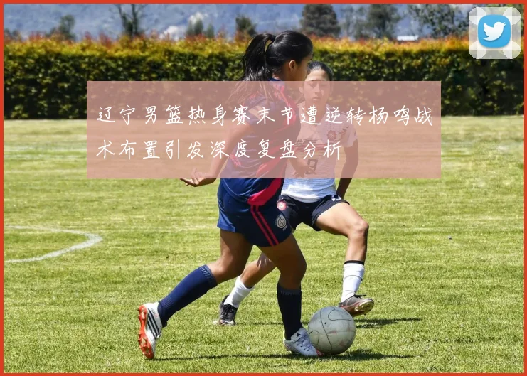 辽宁男篮热身赛末节遭逆转杨鸣战术布置引发深度复盘分析